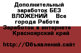 Дополнительный заработок БЕЗ ВЛОЖЕНИЙ! - Все города Работа » Заработок в интернете   . Красноярский край